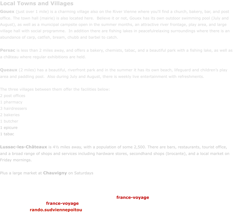 Local Towns and Villages Gouex (just over 1 mile) is a charming village also on the River Vienne where you'll find a church, bakery, bar, and post office. The town hall (mairie) is also located here.  Believe it or not, Gouex has its own outdoor swimming pool (July and August), as well as a municipal campsite open in the summer months, an attractive river frontage, play area, and large village hall with social programme.  In addition there are fishing lakes in peacefulrelaxing surroundings where there is an abundance of carp, catfish, bream, chubb and barbel to catch.    Persac is less than 2 miles away, and offers a bakery, chemists, tabac, and a beautiful park with a fishing lake, as well as a chteau where regular exhibitions are held.  Queaux (2 miles) has a beautiful, riverfront park and in the summer it has its own beach, lifeguard and childrens play area and paddling pool.  Also during July and August, there is weekly live entertainment with refreshments.  The three villages between them offer the facilities below: 2 post offices 1 pharmacy 3 hairdressers 2 bakeries 1 butcher 1 epicure 1 tabac  Lussac-les-Chteaux is 4 miles away, with a population of some 2,500. There are bars, restaurants, tourist office, and a broad range of shops and services including hardware stores, secondhand shops (brocante), and a local market on Friday mornings.   Plus a large market at Chauvigny on Saturdays france-voyage france-voyage rando.sudviennepoitou