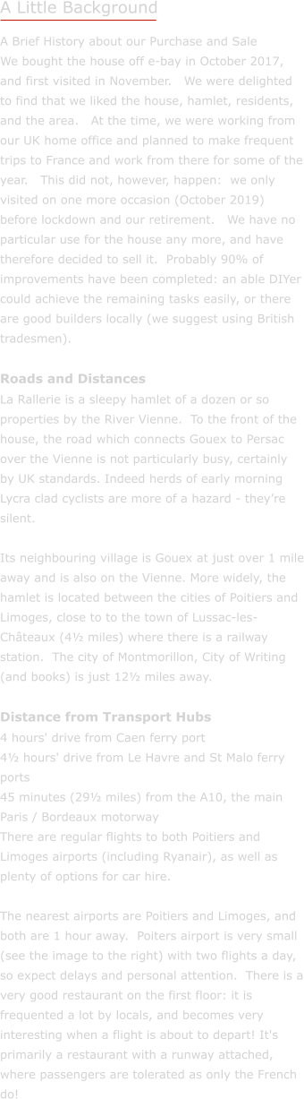 A Little Background A Brief History about our Purchase and Sale We bought the house off e-bay in October 2017, and first visited in November.   We were delighted to find that we liked the house, hamlet, residents, and the area.   At the time, we were working from our UK home office and planned to make frequent trips to France and work from there for some of the year.   This did not, however, happen:  we only visited on one more occasion (October 2019) before lockdown and our retirement.   We have no particular use for the house any more, and have therefore decided to sell it.  Probably 90% of improvements have been completed: an able DIYer could achieve the remaining tasks easily, or there are good builders locally (we suggest using British tradesmen).  Roads and Distances La Rallerie is a sleepy hamlet of a dozen or so properties by the River Vienne.  To the front of the house, the road which connects Gouex to Persac over the Vienne is not particularly busy, certainly by UK standards. Indeed herds of early morning Lycra clad cyclists are more of a hazard - theyre silent.  Its neighbouring village is Gouex at just over 1 mile away and is also on the Vienne. More widely, the hamlet is located between the cities of Poitiers and Limoges, close to to the town of Lussac-les-Chteaux (4 miles) where there is a railway station.  The city of Montmorillon, City of Writing (and books) is just 12 miles away.  Distance from Transport Hubs 4 hours' drive from Caen ferry port 4 hours' drive from Le Havre and St Malo ferry ports 45 minutes (29 miles) from the A10, the main Paris / Bordeaux motorway There are regular flights to both Poitiers and Limoges airports (including Ryanair), as well as plenty of options for car hire.  The nearest airports are Poitiers and Limoges, and both are 1 hour away.  Poiters airport is very small (see the image to the right) with two flights a day, so expect delays and personal attention.  There is a very good restaurant on the first floor: it is frequented a lot by locals, and becomes very interesting when a flight is about to depart! It's primarily a restaurant with a runway attached, where passengers are tolerated as only the French do!