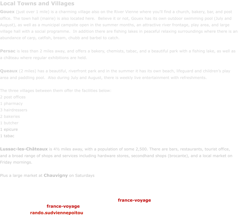Local Towns and Villages Gouex (just over 1 mile) is a charming village also on the River Vienne where you'll find a church, bakery, bar, and post office. The town hall (mairie) is also located here.  Believe it or not, Gouex has its own outdoor swimming pool (July and August), as well as a municipal campsite open in the summer months, an attractive river frontage, play area, and large village hall with a social programme.  In addition there are fishing lakes in peaceful relaxing surroundings where there is an abundance of carp, catfish, bream, chubb and barbel to catch.    Persac is less than 2 miles away, and offers a bakery, chemists, tabac, and a beautiful park with a fishing lake, as well as a ch�teau where regular exhibitions are held.  Queaux (2 miles) has a beautiful, riverfront park and in the summer it has its own beach, lifeguard and children�s play area and paddling pool.  Also during July and August, there is weekly live entertainment with refreshments.  The three villages between them offer the facilities below: 2 post offices 1 pharmacy 3 hairdressers 2 bakeries 1 butcher 1 epicure 1 tabac  Lussac-les-Ch�teaux is 4� miles away, with a population of some 2,500. There are bars, restaurants, tourist office, and a broad range of shops and services including hardware stores, secondhand shops (brocante), and a local market on Friday mornings.   Plus a large market at Chauvigny on Saturdays france-voyage france-voyage rando.sudviennepoitou