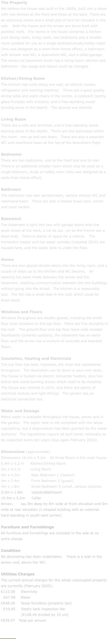 The Property We believe the house was built in the 1800s, built into a slope with two storeys at the front and three at the back. There are an adjoining annex and a small plot of land all included in the sale.   Both the house and the annex are stone built with pantiled roofs.  The rooms in the house comprise a kitchen cum dining room, living room, two bedrooms and a smaller room suitable for use as a single bedroom/study/hobby room (this was designed as a work-from-home office), a bathroom with shower and WC, a downstairs WC, and a cellar/garage.  The annex (at basement level) has a living room, kitchen and bathroom - the usage and layout could be changed.  Kitchen/Dining Room The kitchen has units along one wall, an electric cooker, refrigerator and washing machine.   There are a good quality dining table and eight chairs in the centre, a cupboard (partly glass-fronted) with crockery, and a free-standing wood-burning stove in the hearth.  The alcoves are shelved.  Living Room There are a sofa and armchair, and a free-standing wood-burning stove in the hearth.  There are two staircases within the room:  one up and one down.  There are also a separate WC and washhand basin at the top of the downstairs flight.  Bedrooms There are two bedrooms, one to the front and one to rear.   There is an additional smaller room which may be used as a single bedroom, study or hobby room (this was designed as a work-from-home office).  Bathroom The bathroom has new sanitaryware, namely shower WC and washhand basin.  There are also a heated towel rack, mirror and razor socket.  Basement The basement is split into two with garage doors onto the quiet street at the back, a cul de sac  (or as the French say a dead end).  There is plenty of space for a vehicle.   The immersion heater and hot water cylinder (installed 2014) are housed here, and the septic tank is under the floor.  Annex There are new glazed double-doors into the living room, and a couple of steps up to the kitchen and WC beyond.   An opening has been made between the annex and the basement, enabling communication between the two buildings without going into the street.  The kitchen is a reasonable size.  The WC has a small leak in the roof, which could be fixed easily.  Windows and Floors Windows throughout are double-glazed, including the small floor level windows on the top floor.  There are five skylights in the roof.   The ground floor and top floor have wide wooden floorboards (covered upstairs), the basement has an earth floor, and the annex has a mixture of concrete and boarded floors.  Insulation, Heating and Electricals The top floor has been insulated, dry lined and replastered throughout.  The decoration can be done to your own taste.  The house is heated via electric convector heaters, plus two brand new wood-burning stoves which need to be installed.  The house was rewired in 2014, and there are plenty of electrical sockets and light fittings.  The garden has an electrical connection too.  Water and Sewage Mains water is available throughout the house, annex and in the garden.  The septic tank is not compliant with the latest regulations, but a dispensation has been granted by the water authority.  The regulations require all such tanks nationally to be inspected every ten years (due again February 2032).  Dimensions (approximate) Dimensions 10.5m x 5.2m	All three floors in the main house 6.4m x 5.2 m	Kitchen/Dining Room 5m x 4.2 m	Living Room 4m x 4.2m	         Rear Bedroom 1 (master) 4m x 3.4m	         Front Bedroom 2 (guest) 4m x 1.8m	         Small Bedroom 3 (small, various options) 2.5m x 1.8m	 UpstairsBathroom 10.5m x 5.2m	 Cellar Annex:	say 8m deep by 8m wide at front elevation and 6m wide at rear elevation (L-shaped building with an external hard-standing in south-east corner)  Furniture and Furnishings All furniture and furnishings are included in the sale at no extra charge.  Condition No decorating has been undertaken.   There is a leak in the annex roof, above the WC.  Utilities Charges The current annual charges for the whole unoccupied property are currently (February 2025): �123.08     Electricity   �67.99	Water �648.00	Taxes fonci�res (property tax)   �10.85     Septic tank inspection fee                   (�108.49 divided by 10 yrs) �839.07   Total per annum