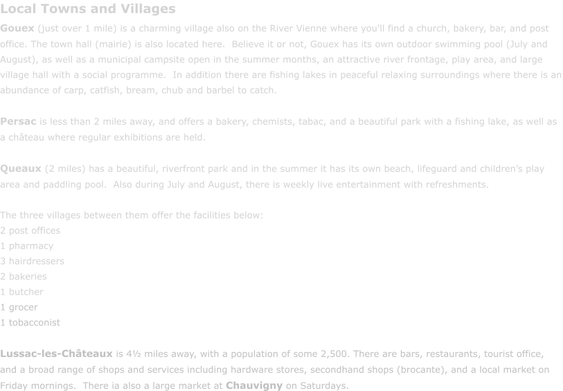 Local Towns and Villages Gouex (just over 1 mile) is a charming village also on the River Vienne where you'll find a church, bakery, bar, and post office. The town hall (mairie) is also located here.  Believe it or not, Gouex has its own outdoor swimming pool (July and August), as well as a municipal campsite open in the summer months, an attractive river frontage, play area, and large village hall with a social programme.  In addition there are fishing lakes in peaceful relaxing surroundings where there is an abundance of carp, catfish, bream, chub and barbel to catch.    Persac is less than 2 miles away, and offers a bakery, chemists, tabac, and a beautiful park with a fishing lake, as well as a ch�teau where regular exhibitions are held.  Queaux (2 miles) has a beautiful, riverfront park and in the summer it has its own beach, lifeguard and children�s play area and paddling pool.  Also during July and August, there is weekly live entertainment with refreshments.  The three villages between them offer the facilities below: 2 post offices 1 pharmacy 3 hairdressers 2 bakeries 1 butcher 1 grocer 1 tobacconist  Lussac-les-Ch�teaux is 4� miles away, with a population of some 2,500. There are bars, restaurants, tourist office, and a broad range of shops and services including hardware stores, secondhand shops (brocante), and a local market on Friday mornings.  There ia also a large market at Chauvigny on Saturdays.